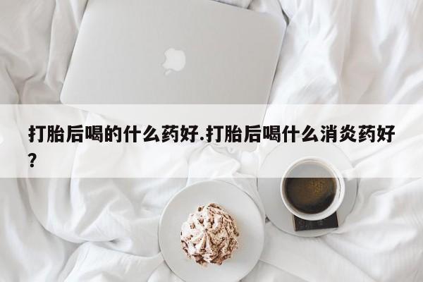 打胎药联系微信打胎后喝的什么药好.打胎后喝什么消炎药好？