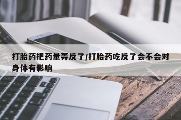 打胎药联系微信打胎药把药量弄反了/打胎药吃反了会不会对身体有影响