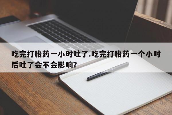 打胎药联系微信吃完打胎药一小时吐了.吃完打胎药一个小时后吐了会不会影响？