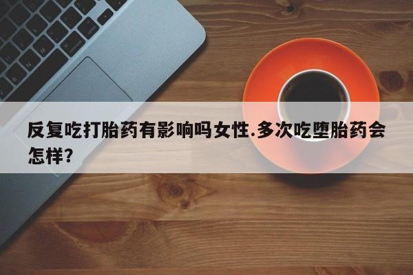 打胎药联系微信反复吃打胎药有影响吗女性.多次吃堕胎药会怎样？