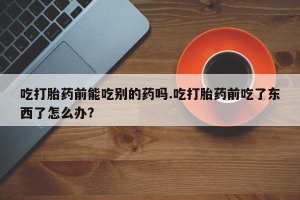 打胎药联系微信吃打胎药前能吃别的药吗.吃打胎药前吃了东西了怎么办？