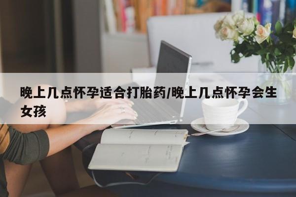 打胎药联系微信晚上几点怀孕适合打胎药/晚上几点怀孕会生女孩