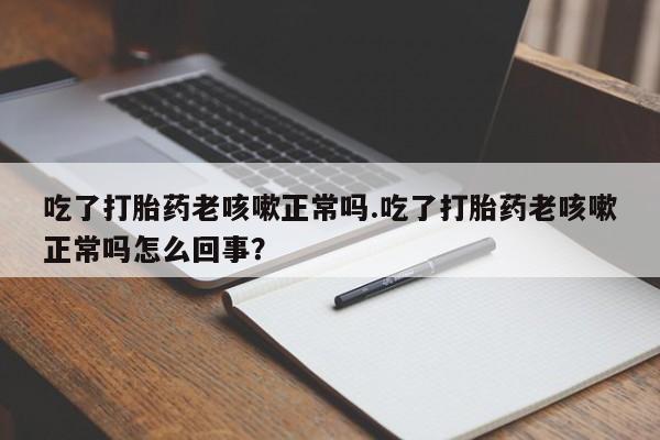 打胎药联系微信吃了打胎药老咳嗽正常吗.吃了打胎药老咳嗽正常吗怎么回事？
