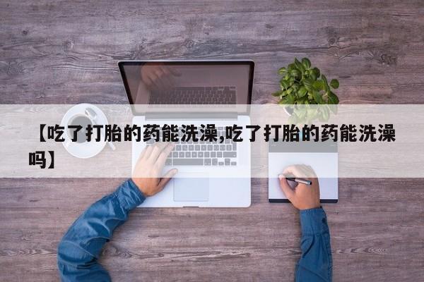 打胎药联系微信【吃了打胎的药能洗澡,吃了打胎的药能洗澡吗】