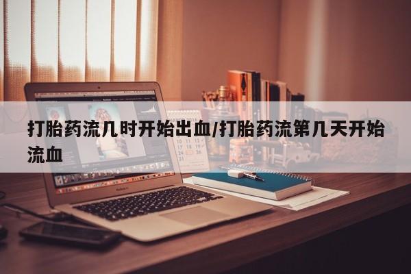 打胎药联系微信打胎药流几时开始出血/打胎药流第几天开始流血