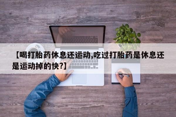 打胎药联系微信【喝打胎药休息还运动,吃过打胎药是休息还是运动掉的快?】