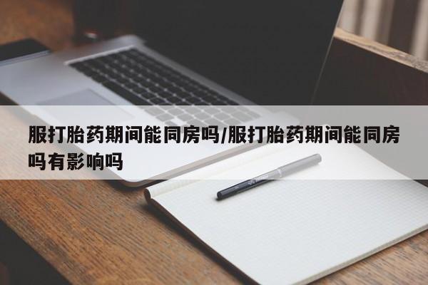 打胎药联系微信服打胎药期间能同房吗/服打胎药期间能同房吗有影响吗