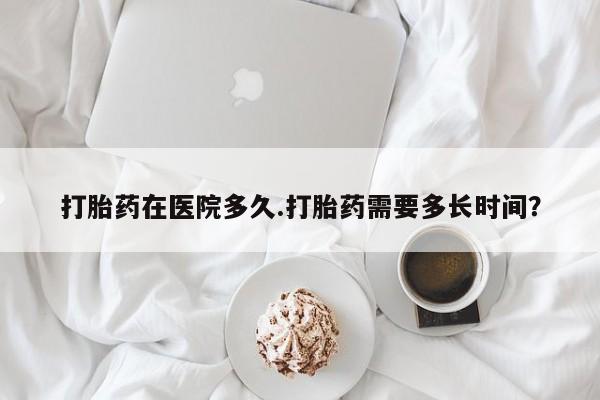 打胎药联系微信打胎药在医院多久.打胎药需要多长时间？