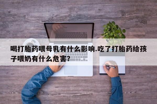 打胎药联系微信喝打胎药喂母乳有什么影响.吃了打胎药给孩子喂奶有什么危害？