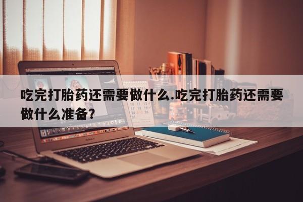 打胎药联系微信吃完打胎药还需要做什么.吃完打胎药还需要做什么准备？