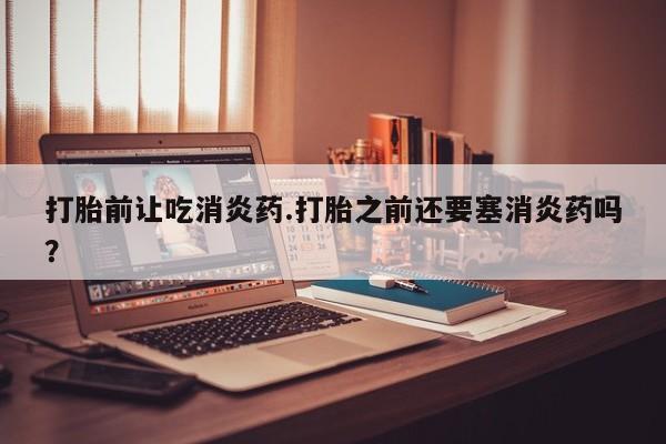 打胎药联系微信打胎前让吃消炎药.打胎之前还要塞消炎药吗？