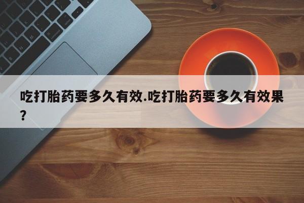 打胎药联系微信吃打胎药要多久有效.吃打胎药要多久有效果？