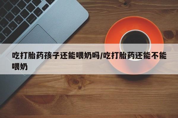 打胎药联系微信吃打胎药孩子还能喂奶吗/吃打胎药还能不能喂奶