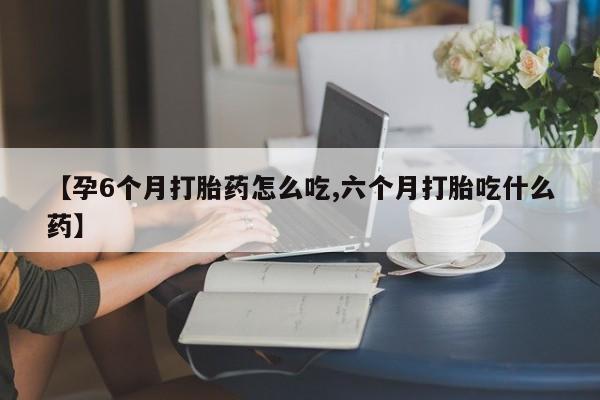 打胎药联系微信【孕6个月打胎药怎么吃,六个月打胎吃什么药】
