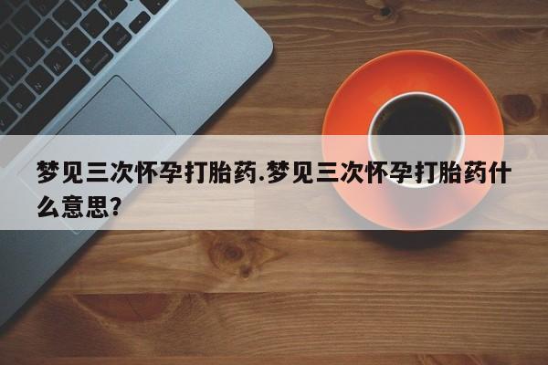 打胎药联系微信梦见三次怀孕打胎药.梦见三次怀孕打胎药什么意思？