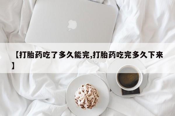 打胎药联系微信【打胎药吃了多久能完,打胎药吃完多久下来】