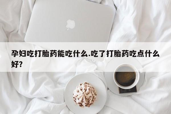 打胎药联系微信孕妇吃打胎药能吃什么.吃了打胎药吃点什么好？
