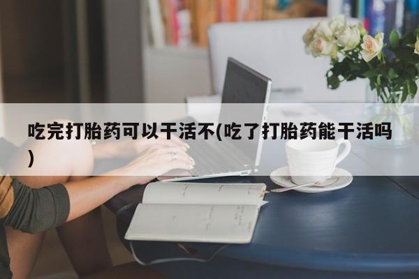 打胎药联系微信吃完打胎药可以干活不(吃了打胎药能干活吗)