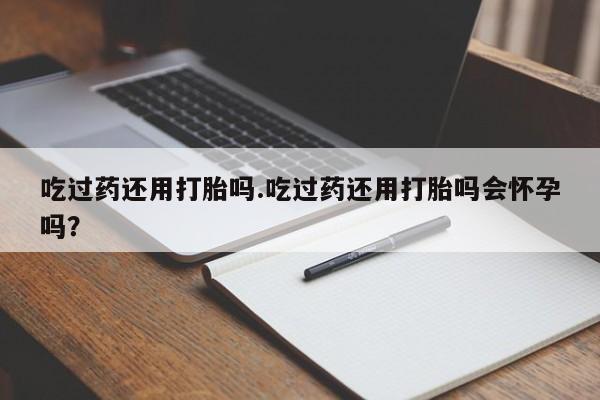 打胎药联系微信吃过药还用打胎吗.吃过药还用打胎吗会怀孕吗？