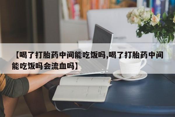 打胎药联系微信【喝了打胎药中间能吃饭吗,喝了打胎药中间能吃饭吗会流血吗】