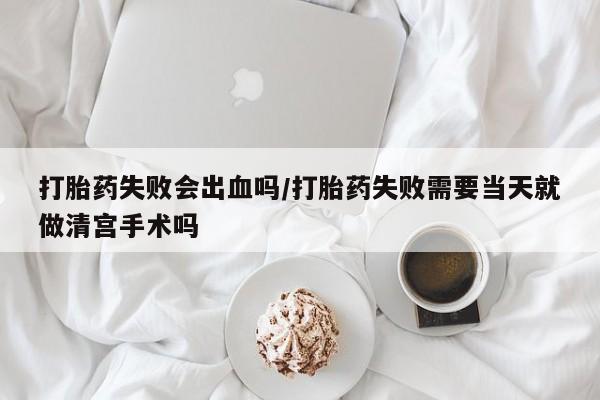 打胎药联系微信打胎药失败会出血吗/打胎药失败需要当天就做清宫手术吗