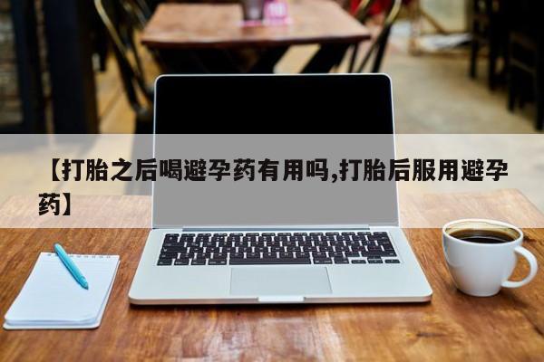 打胎药联系微信【打胎之后喝避孕药有用吗,打胎后服用避孕药】