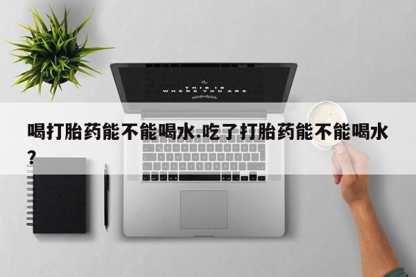 打胎药联系微信喝打胎药能不能喝水.吃了打胎药能不能喝水？