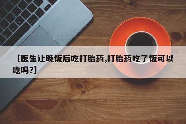 打胎药联系微信【医生让晚饭后吃打胎药,打胎药吃了饭可以吃吗?】