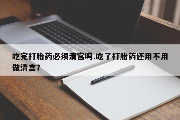 打胎药联系微信吃完打胎药必须清宫吗.吃了打胎药还用不用做清宫？