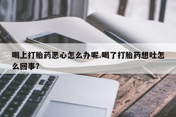 打胎药联系微信喝上打胎药恶心怎么办呢.喝了打胎药想吐怎么回事？