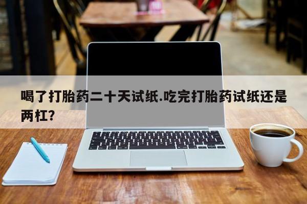 打胎药联系微信喝了打胎药二十天试纸.吃完打胎药试纸还是两杠？