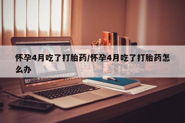 打胎药联系微信怀孕4月吃了打胎药/怀孕4月吃了打胎药怎么办