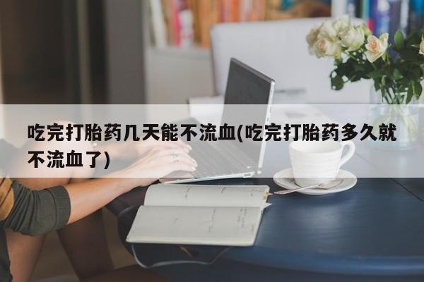 打胎药联系微信吃完打胎药几天能不流血(吃完打胎药多久就不流血了)