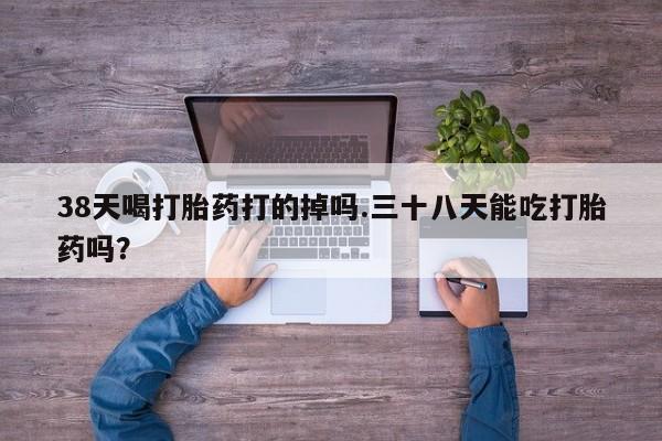 打胎药联系微信38天喝打胎药打的掉吗.三十八天能吃打胎药吗？