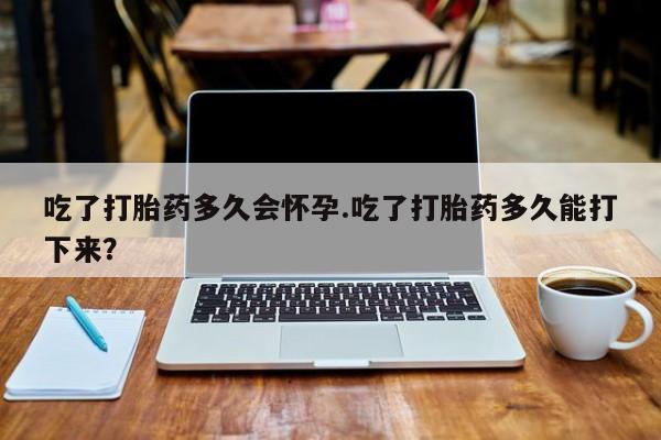 打胎药联系微信吃了打胎药多久会怀孕.吃了打胎药多久能打下来？