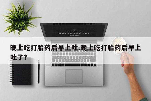 打胎药联系微信晚上吃打胎药后早上吐.晚上吃打胎药后早上吐了？