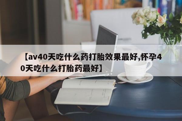 打胎药联系微信【av40天吃什么药打胎效果最好,怀孕40天吃什么打胎药最好】