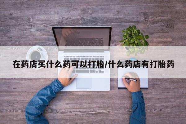 打胎药联系微信在药店买什么药可以打胎/什么药店有打胎药