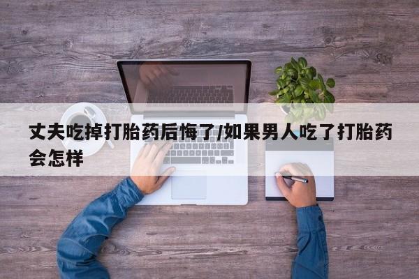 打胎药联系微信丈夫吃掉打胎药后悔了/如果男人吃了打胎药会怎样