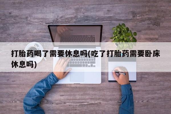 打胎药联系微信打胎药喝了需要休息吗(吃了打胎药需要卧床休息吗)