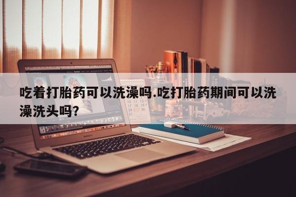 打胎药联系微信吃着打胎药可以洗澡吗.吃打胎药期间可以洗澡洗头吗？