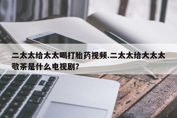 打胎药联系微信二太太给太太喝打胎药视频.二太太给大太太敬茶是什么电视剧？