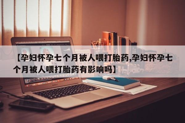打胎药联系微信【孕妇怀孕七个月被人喂打胎药,孕妇怀孕七个月被人喂打胎药有影响吗】
