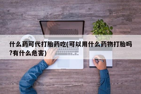 打胎药联系微信什么药可代打胎药吃(可以用什么药物打胎吗?有什么危害)