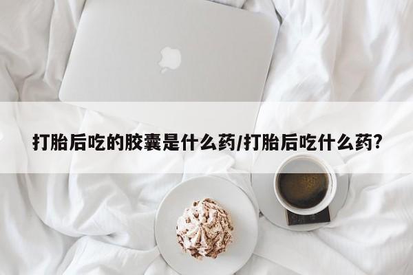 打胎药联系微信打胎后吃的胶囊是什么药/打胎后吃什么药?