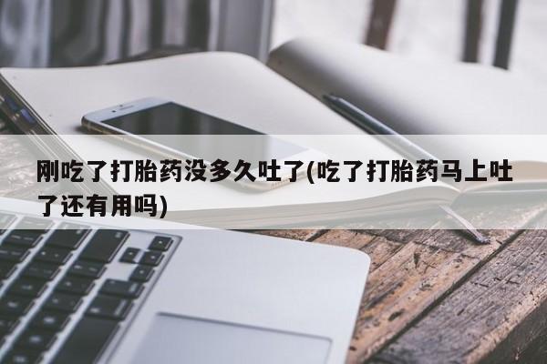 打胎药联系微信刚吃了打胎药没多久吐了(吃了打胎药马上吐了还有用吗)