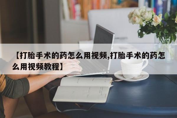 打胎药联系微信【打胎手术的药怎么用视频,打胎手术的药怎么用视频教程】