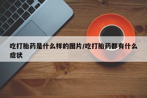 打胎药联系微信吃打胎药是什么样的图片/吃打胎药都有什么症状