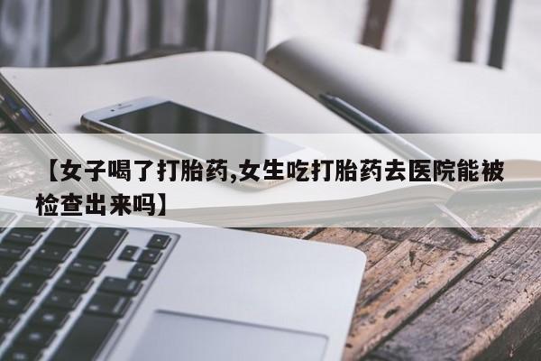 打胎药联系微信【女子喝了打胎药,女生吃打胎药去医院能被检查出来吗】