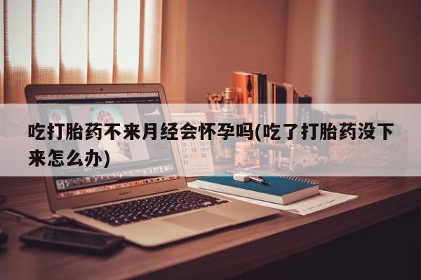 打胎药联系微信吃打胎药不来月经会怀孕吗(吃了打胎药没下来怎么办)
